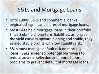 S&Ls and Mortgage Loans
• Until 1980s, S&Ls and commercial banks
originated significant shares of mortgage loans.
• Most S&Ls held mortgage loans in their portfolio.
Since S&Ls held long-term liabilities, as long as
the yield curve is upward-sloping and stable, they
earned stable profits with low liquidity risk.
• S&Ls must manage default risk on mortgage
loans. S&Ls screened potential borrowers to
reduce adverse selection and moral hazard
problems to prevent default of mortgage loans.
 