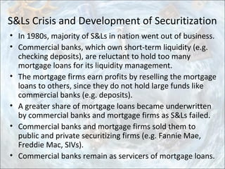 S&Ls Crisis and Development of Securitization
• In 1980s, majority of S&Ls in nation went out of business.
• Commercial banks, which own short-term liquidity (e.g.
checking deposits), are reluctant to hold too many
mortgage loans for its liquidity management.
• The mortgage firms earn profits by reselling the mortgage
loans to others, since they do not hold large funds like
commercial banks (e.g. deposits).
• A greater share of mortgage loans became underwritten
by commercial banks and mortgage firms as S&Ls failed.
• Commercial banks and mortgage firms sold them to
public and private securitizing firms (e.g. Fannie Mae,
Freddie Mac, SIVs).
• Commercial banks remain as servicers of mortgage loans.
 