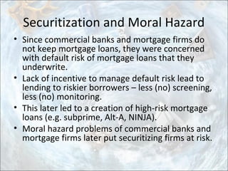 Securitization and Moral Hazard
• Since commercial banks and mortgage firms do
not keep mortgage loans, they were concerned
with default risk of mortgage loans that they
underwrite.
• Lack of incentive to manage default risk lead to
lending to riskier borrowers – less (no) screening,
less (no) monitoring.
• This later led to a creation of high-risk mortgage
loans (e.g. subprime, Alt-A, NINJA).
• Moral hazard problems of commercial banks and
mortgage firms later put securitizing firms at risk.
 