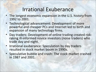 Irrational Exuberance
• The longest economic expansion in the U.S. history from
1992 to 2001.
• Technological advancement: Development of more
powerful and cheaper PCs and Internet led to birth and
expansion of many technology firms.
• Day traders: Development of online trading created risk-
raking ill-informed novice investors (noise traders) who
trade day and night.
• Irrational exuberance: Speculation by day traders
resulted in stock market boom in 1990s.
• Speculative bubble and crash: The stock market crashed
in 1987 and 2001.
 