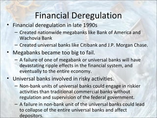 Financial Deregulation
• Financial deregulation in late 1990s
– Created nationwide megabanks like Bank of America and
Wachovia Bank
– Created universal banks like Citibank and J.P. Morgan Chase.
• Megabanks became too big to fail.
– A failure of one of megabank or universal banks will have
devastating ripple effects in the financial system, and
eventually to the entire economy.
• Universal banks involved in risky activities.
– Non-bank units of universal banks could engage in riskier
activities than traditional commercial banks without
regulation and supervision of the federal government.
– A failure in non-bank unit of the universal banks could lead
to collapse of the entire universal banks and affect
depositors.
 