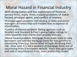 Moral Hazard in Financial Industry
With deregulation and less supervision of financial
service firms, many firms created problems of moral
hazard, principal-agent, and conflict of interest.
•Principal-agent problem: Self-dealing of CEOs and senior
managers at Fannie Mae and Freddie Mac in expense of
shareholders
•Conflict of interest problem: Rating agencies such as
Moody’s and Standard & Poor’s giving higher ratings to
CDOs issued by their clients than actually they are.
•Moral hazard problem: Mortgage firms made loans to risky
borrowers and sold the mortgage loans for fees (profits) to
securitizing firms (e.g. Fannie Mae) without disclosing their
risk. Once sold, it is not a problem of mortgage firms, but of
securitizing firms if borrowers default. More they gave loans
and sold to securitization firms, more profits they made!
 