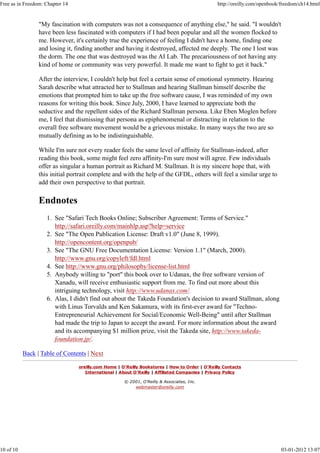 "My fascination with computers was not a consequence of anything else," he said. "I wouldn't
have been less fascinated with computers if I had been popular and all the women flocked to
me. However, it's certainly true the experience of feeling I didn't have a home, finding one
and losing it, finding another and having it destroyed, affected me deeply. The one I lost was
the dorm. The one that was destroyed was the AI Lab. The precariousness of not having any
kind of home or community was very powerful. It made me want to fight to get it back."
After the interview, I couldn't help but feel a certain sense of emotional symmetry. Hearing
Sarah describe what attracted her to Stallman and hearing Stallman himself describe the
emotions that prompted him to take up the free software cause, I was reminded of my own
reasons for writing this book. Since July, 2000, I have learned to appreciate both the
seductive and the repellent sides of the Richard Stallman persona. Like Eben Moglen before
me, I feel that dismissing that persona as epiphenomenal or distracting in relation to the
overall free software movement would be a grievous mistake. In many ways the two are so
mutually defining as to be indistinguishable.
While I'm sure not every reader feels the same level of affinity for Stallman-indeed, after
reading this book, some might feel zero affinity-I'm sure most will agree. Few individuals
offer as singular a human portrait as Richard M. Stallman. It is my sincere hope that, with
this initial portrait complete and with the help of the GFDL, others will feel a similar urge to
add their own perspective to that portrait.
Endnotes
See "Safari Tech Books Online; Subscriber Agreement: Terms of Service."
http://safari.oreilly.com/mainhlp.asp?help=service
1.
See "The Open Publication License: Draft v1.0" (June 8, 1999).
http://opencontent.org/openpub/
2.
See "The GNU Free Documentation License: Version 1.1" (March, 2000).
http://www.gnu.org/copyleft/fdl.html
3.
See http://www.gnu.org/philosophy/license-list.html4.
Anybody willing to "port" this book over to Udanax, the free software version of
Xanadu, will receive enthusiastic support from me. To find out more about this
intriguing technology, visit http://www.udanax.com/.
5.
Alas, I didn't find out about the Takeda Foundation's decision to award Stallman, along
with Linus Torvalds and Ken Sakamura, with its first-ever award for "Techno-
Entrepreneurial Achievement for Social/Economic Well-Being" until after Stallman
had made the trip to Japan to accept the award. For more information about the award
and its accompanying $1 million prize, visit the Takeda site, http://www.takeda-
foundation.jp/.
6.
Back | Table of Contents | Next
oreilly.com Home | O'Reilly Bookstores | How to Order | O'Reilly Contacts
International | About O'Reilly | Affiliated Companies | Privacy Policy
© 2001, O'Reilly & Associates, Inc.
webmaster@oreilly.com
Free as in Freedom: Chapter 14 http://oreilly.com/openbook/freedom/ch14.html
10 of 10 03-01-2012 13:07
 