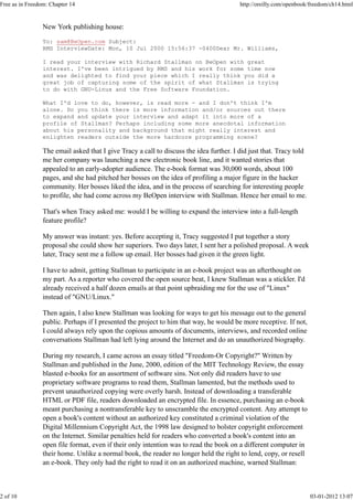 New York publishing house:
To: sam@BeOpen.com Subject:
RMS InterviewDate: Mon, 10 Jul 2000 15:56:37 -0400Dear Mr. Williams,
I read your interview with Richard Stallman on BeOpen with great
interest. I've been intrigued by RMS and his work for some time now
and was delighted to find your piece which I really think you did a
great job of capturing some of the spirit of what Stallman is trying
to do with GNU-Linux and the Free Software Foundation.
What I'd love to do, however, is read more - and I don't think I'm
alone. Do you think there is more information and/or sources out there
to expand and update your interview and adapt it into more of a
profile of Stallman? Perhaps including some more anecdotal information
about his personality and background that might really interest and
enlighten readers outside the more hardcore programming scene?
The email asked that I give Tracy a call to discuss the idea further. I did just that. Tracy told
me her company was launching a new electronic book line, and it wanted stories that
appealed to an early-adopter audience. The e-book format was 30,000 words, about 100
pages, and she had pitched her bosses on the idea of profiling a major figure in the hacker
community. Her bosses liked the idea, and in the process of searching for interesting people
to profile, she had come across my BeOpen interview with Stallman. Hence her email to me.
That's when Tracy asked me: would I be willing to expand the interview into a full-length
feature profile?
My answer was instant: yes. Before accepting it, Tracy suggested I put together a story
proposal she could show her superiors. Two days later, I sent her a polished proposal. A week
later, Tracy sent me a follow up email. Her bosses had given it the green light.
I have to admit, getting Stallman to participate in an e-book project was an afterthought on
my part. As a reporter who covered the open source beat, I knew Stallman was a stickler. I'd
already received a half dozen emails at that point upbraiding me for the use of "Linux"
instead of "GNU/Linux."
Then again, I also knew Stallman was looking for ways to get his message out to the general
public. Perhaps if I presented the project to him that way, he would be more receptive. If not,
I could always rely upon the copious amounts of documents, interviews, and recorded online
conversations Stallman had left lying around the Internet and do an unauthorized biography.
During my research, I came across an essay titled "Freedom-Or Copyright?" Written by
Stallman and published in the June, 2000, edition of the MIT Technology Review, the essay
blasted e-books for an assortment of software sins. Not only did readers have to use
proprietary software programs to read them, Stallman lamented, but the methods used to
prevent unauthorized copying were overly harsh. Instead of downloading a transferable
HTML or PDF file, readers downloaded an encrypted file. In essence, purchasing an e-book
meant purchasing a nontransferable key to unscramble the encrypted content. Any attempt to
open a book's content without an authorized key constituted a criminal violation of the
Digital Millennium Copyright Act, the 1998 law designed to bolster copyright enforcement
on the Internet. Similar penalties held for readers who converted a book's content into an
open file format, even if their only intention was to read the book on a different computer in
their home. Unlike a normal book, the reader no longer held the right to lend, copy, or resell
an e-book. They only had the right to read it on an authorized machine, warned Stallman:
Free as in Freedom: Chapter 14 http://oreilly.com/openbook/freedom/ch14.html
2 of 10 03-01-2012 13:07
 