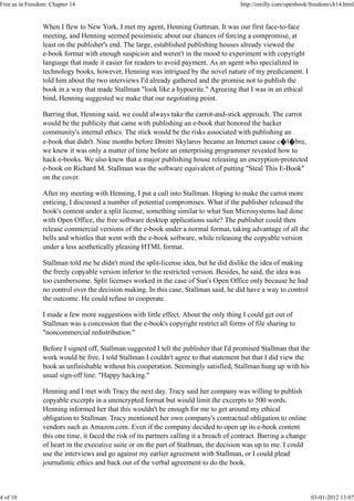 When I flew to New York, I met my agent, Henning Guttman. It was our first face-to-face
meeting, and Henning seemed pessimistic about our chances of forcing a compromise, at
least on the publisher's end. The large, established publishing houses already viewed the
e-book format with enough suspicion and weren't in the mood to experiment with copyright
language that made it easier for readers to avoid payment. As an agent who specialized in
technology books, however, Henning was intrigued by the novel nature of my predicament. I
told him about the two interviews I'd already gathered and the promise not to publish the
book in a way that made Stallman "look like a hypocrite." Agreeing that I was in an ethical
bind, Henning suggested we make that our negotiating point.
Barring that, Henning said, we could always take the carrot-and-stick approach. The carrot
would be the publicity that came with publishing an e-book that honored the hacker
community's internal ethics. The stick would be the risks associated with publishing an
e-book that didn't. Nine months before Dmitri Skylarov became an Internet cause c�l�bre,
we knew it was only a matter of time before an enterprising programmer revealed how to
hack e-books. We also knew that a major publishing house releasing an encryption-protected
e-book on Richard M. Stallman was the software equivalent of putting "Steal This E-Book"
on the cover.
After my meeting with Henning, I put a call into Stallman. Hoping to make the carrot more
enticing, I discussed a number of potential compromises. What if the publisher released the
book's content under a split license, something similar to what Sun Microsystems had done
with Open Office, the free software desktop applications suite? The publisher could then
release commercial versions of the e-book under a normal format, taking advantage of all the
bells and whistles that went with the e-book software, while releasing the copyable version
under a less aesthetically pleasing HTML format.
Stallman told me he didn't mind the split-license idea, but he did dislike the idea of making
the freely copyable version inferior to the restricted version. Besides, he said, the idea was
too cumbersome. Split licenses worked in the case of Sun's Open Office only because he had
no control over the decision making. In this case, Stallman said, he did have a way to control
the outcome. He could refuse to cooperate.
I made a few more suggestions with little effect. About the only thing I could get out of
Stallman was a concession that the e-book's copyright restrict all forms of file sharing to
"noncommercial redistribution."
Before I signed off, Stallman suggested I tell the publisher that I'd promised Stallman that the
work would be free. I told Stallman I couldn't agree to that statement but that I did view the
book as unfinishable without his cooperation. Seemingly satisfied, Stallman hung up with his
usual sign-off line: "Happy hacking."
Henning and I met with Tracy the next day. Tracy said her company was willing to publish
copyable excerpts in a unencrypted format but would limit the excerpts to 500 words.
Henning informed her that this wouldn't be enough for me to get around my ethical
obligation to Stallman. Tracy mentioned her own company's contractual obligation to online
vendors such as Amazon.com. Even if the company decided to open up its e-book content
this one time, it faced the risk of its partners calling it a breach of contract. Barring a change
of heart in the executive suite or on the part of Stallman, the decision was up to me. I could
use the interviews and go against my earlier agreement with Stallman, or I could plead
journalistic ethics and back out of the verbal agreement to do the book.
Free as in Freedom: Chapter 14 http://oreilly.com/openbook/freedom/ch14.html
4 of 10 03-01-2012 13:07
 