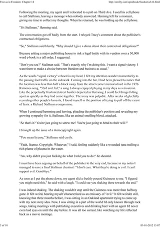 Following the meeting, my agent and I relocated to a pub on Third Ave. I used his cell phone
to call Stallman, leaving a message when nobody answered. Henning left for a moment,
giving me time to collect my thoughts. When he returned, he was holding up the cell phone.
"It's Stallman," Henning said.
The conversation got off badly from the start. I relayed Tracy's comment about the publisher's
contractual obligations.
"So," Stallman said bluntly. "Why should I give a damn about their contractual obligations?"
Because asking a major publishing house to risk a legal battle with its vendors over a 30,000
word e-book is a tall order, I suggested.
"Don't you see?" Stallman said. "That's exactly why I'm doing this. I want a signal victory. I
want them to make a choice between freedom and business as usual."
As the words "signal victory" echoed in my head, I felt my attention wander momentarily to
the passing foot traffic on the sidewalk. Coming into the bar, I had been pleased to notice that
the location was less than half a block away from the street corner memorialized in the 1976
Ramones song, "53rd and 3rd," a song I always enjoyed playing in my days as a musician.
Like the perpetually frustrated street hustler depicted in that song, I could feel things falling
apart as quickly as they had come together. The irony was palpable. After weeks of gleefully
recording other people's laments, I found myself in the position of trying to pull off the rarest
of feats: a Richard Stallman compromise.
When I continued hemming and hawing, pleading the publisher's position and revealing my
growing sympathy for it, Stallman, like an animal smelling blood, attacked.
"So that's it? You're just going to screw me? You're just going to bend to their will?"
I brought up the issue of a dual-copyright again.
"You mean license," Stallman said curtly.
"Yeah, license. Copyright. Whatever," I said, feeling suddenly like a wounded tuna trailing a
rich plume of plasma in the water.
"Aw, why didn't you just fucking do what I told you to do!" he shouted.
I must have been arguing on behalf of the publisher to the very end, because in my notes I
managed to save a final Stallman chestnut: "I don't care. What they're doing is evil. I can't
support evil. Good-bye."
As soon as I put the phone down, my agent slid a freshly poured Guinness to me. "I figured
you might need this," he said with a laugh. "I could see you shaking there towards the end."
I was indeed shaking. The shaking wouldn't stop until the Guinness was more than halfway
gone. It felt weird, hearing myself characterized as an emissary of "evil." It felt weirder still,
knowing that three months before, I was sitting in an Oakland apartment trying to come up
with my next story idea. Now, I was sitting in a part of the world I'd only known through rock
songs, taking meetings with publishing executives and drinking beer with an agent I'd never
even laid eyes on until the day before. It was all too surreal, like watching my life reflected
back as a movie montage.
Free as in Freedom: Chapter 14 http://oreilly.com/openbook/freedom/ch14.html
5 of 10 03-01-2012 13:07
 