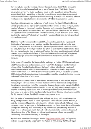Sure enough, the issue did come up. I learned through Henning that O'Reilly intended to
publish the biography both as a book and as part of its new Safari Tech Books Online
subscription service. The Safari user license would involve special restrictions,1
Henning
warned, but O'Reilly was willing to allow for a copyright that permitted users to copy and
share and the book's text regardless of medium. Basically, as author, I had the choice between
two licenses: the Open Publication License or the GNU Free Documentation License.
I checked out the contents and background of each license. The Open Publication License
(OPL)2
gives readers the right to reproduce and distribute a work, in whole or in part, in any
medium "physical or electronic," provided the copied work retains the Open Publication
License. It also permits modification of a work, provided certain conditions are met. Finally,
the Open Publication License includes a number of options, which, if selected by the author,
can limit the creation of "substantively modified" versions or book-form derivatives without
prior author approval.
The GNU Free Documentation License (GFDL),3
meanwhile, permits the copying and
distribution of a document in any medium, provided the resulting work carries the same
license. It also permits the modification of a document provided certain conditions. Unlike
the OPL, however, it does not give authors the option to restrict certain modifications. It also
does not give authors the right to reject modifications that might result in a competitive book
product. It does require certain forms of front- and back-cover information if a party other
than the copyright holder wishes to publish more than 100 copies of a protected work,
however.
In the course of researching the licenses, I also made sure to visit the GNU Project web page
titled "Various Licenses and Comments About Them."4
On that page, I found a Stallman
critique of the Open Publication License. Stallman's critique related to the creation of
modified works and the ability of an author to select either one of the OPL's options to
restrict modification. If an author didn't want to select either option, it was better to use the
GFDL instead, Stallman noted, since it minimized the risk of the nonselected options popping
up in modified versions of a document.
The importance of modification in both licenses was a reflection of their original purpose-
namely, to give software-manual owners a chance to improve their manuals and publicize
those improvements to the rest of the community. Since my book wasn't a manual, I had little
concern about the modification clause in either license. My only concern was giving users the
freedom to exchange copies of the book or make copies of the content, the same freedom
they would have enjoyed if they purchased a hardcover book. Deeming either license suitable
for this purpose, I signed the O'Reilly contract when it came to me.
Still, the notion of unrestricted modification intrigued me. In my early negotiations with
Tracy, I had pitched the merits of a GPL-style license for the e-book's content. At worst, I
said, the license would guarantee a lot of positive publicity for the e-book. At best, it would
encourage readers to participate in the book-writing process. As an author, I was willing to let
other people amend my work just so long as my name always got top billing. Besides, it
might even be interesting to watch the book evolve. I pictured later editions looking much
like online versions of the Talmud, my original text in a central column surrounded by
illuminating, third-party commentary in the margins.
My idea drew inspiration from Project Xanadu (http://www.xanadu.com/), the legendary
software concept originally conceived by Ted Nelson in 1960. During the O'Reilly Open
Free as in Freedom: Chapter 14 http://oreilly.com/openbook/freedom/ch14.html
7 of 10 03-01-2012 13:07
 