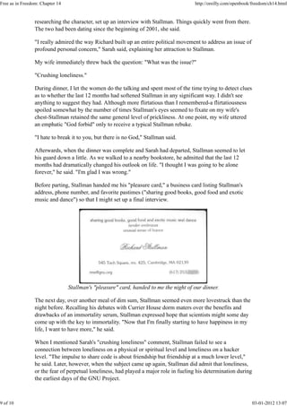 researching the character, set up an interview with Stallman. Things quickly went from there.
The two had been dating since the beginning of 2001, she said.
"I really admired the way Richard built up an entire political movement to address an issue of
profound personal concern," Sarah said, explaining her attraction to Stallman.
My wife immediately threw back the question: "What was the issue?"
"Crushing loneliness."
During dinner, I let the women do the talking and spent most of the time trying to detect clues
as to whether the last 12 months had softened Stallman in any significant way. I didn't see
anything to suggest they had. Although more flirtatious than I remembered-a flirtatiousness
spoiled somewhat by the number of times Stallman's eyes seemed to fixate on my wife's
chest-Stallman retained the same general level of prickliness. At one point, my wife uttered
an emphatic "God forbid" only to receive a typical Stallman rebuke.
"I hate to break it to you, but there is no God," Stallman said.
Afterwards, when the dinner was complete and Sarah had departed, Stallman seemed to let
his guard down a little. As we walked to a nearby bookstore, he admitted that the last 12
months had dramatically changed his outlook on life. "I thought I was going to be alone
forever," he said. "I'm glad I was wrong."
Before parting, Stallman handed me his "pleasure card," a business card listing Stallman's
address, phone number, and favorite pastimes ("sharing good books, good food and exotic
music and dance") so that I might set up a final interview.
Stallman's "pleasure" card, handed to me the night of our dinner.
The next day, over another meal of dim sum, Stallman seemed even more lovestruck than the
night before. Recalling his debates with Currier House dorm maters over the benefits and
drawbacks of an immortality serum, Stallman expressed hope that scientists might some day
come up with the key to immortality. "Now that I'm finally starting to have happiness in my
life, I want to have more," he said.
When I mentioned Sarah's "crushing loneliness" comment, Stallman failed to see a
connection between loneliness on a physical or spiritual level and loneliness on a hacker
level. "The impulse to share code is about friendship but friendship at a much lower level,"
he said. Later, however, when the subject came up again, Stallman did admit that loneliness,
or the fear of perpetual loneliness, had played a major role in fueling his determination during
the earliest days of the GNU Project.
Free as in Freedom: Chapter 14 http://oreilly.com/openbook/freedom/ch14.html
9 of 10 03-01-2012 13:07
 