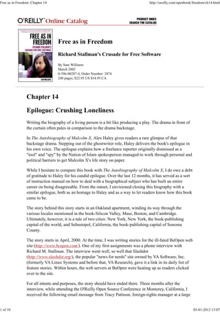 Free as in Freedom
Richard Stallman's Crusade for Free Software
By Sam Williams
March 2002
0-596-00287-4, Order Number: 2874
240 pages, $22.95 US $34.95 CA
Chapter 14
Epilogue: Crushing Loneliness
Writing the biography of a living person is a bit like producing a play. The drama in front of
the curtain often pales in comparison to the drama backstage.
In The Autobiography of Malcolm X, Alex Haley gives readers a rare glimpse of that
backstage drama. Stepping out of the ghostwriter role, Haley delivers the book's epilogue in
his own voice. The epilogue explains how a freelance reporter originally dismissed as a
"tool" and "spy" by the Nation of Islam spokesperson managed to work through personal and
political barriers to get Malcolm X's life story on paper.
While I hesitate to compare this book with The Autobiography of Malcolm X, I do owe a debt
of gratitude to Haley for his candid epilogue. Over the last 12 months, it has served as a sort
of instruction manual on how to deal with a biographical subject who has built an entire
career on being disagreeable. From the outset, I envisioned closing this biography with a
similar epilogue, both as an homage to Haley and as a way to let readers know how this book
came to be.
The story behind this story starts in an Oakland apartment, winding its way through the
various locales mentioned in the book-Silicon Valley, Maui, Boston, and Cambridge.
Ultimately, however, it is a tale of two cities: New York, New York, the book-publishing
capital of the world, and Sebastopol, California, the book-publishing capital of Sonoma
County.
The story starts in April, 2000. At the time, I was writing stories for the ill-fated BeOpen web
site (http://www.beopen.com/). One of my first assignments was a phone interview with
Richard M. Stallman. The interview went well, so well that Slashdot
(http://www.slashdot.org/), the popular "news for nerds" site owned by VA Software, Inc.
(formerly VA Linux Systems and before that, VA Research), gave it a link in its daily list of
feature stories. Within hours, the web servers at BeOpen were heating up as readers clicked
over to the site.
For all intents and purposes, the story should have ended there. Three months after the
interview, while attending the O'Reilly Open Source Conference in Monterey, California, I
received the following email message from Tracy Pattison, foreign-rights manager at a large
Free as in Freedom: Chapter 14 http://oreilly.com/openbook/freedom/ch14.html
1 of 10 03-01-2012 13:07
 