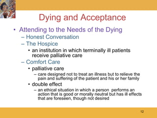 Dying and Acceptance
• Attending to the Needs of the Dying
  – Honest Conversation
  – The Hospice
     • an institution in which terminally ill patients
       receive palliative care
  – Comfort Care
     • palliative care
       – care designed not to treat an illness but to relieve the
         pain and suffering of the patient and his or her family
     • double effect
       – an ethical situation in which a person performs an
         action that is good or morally neutral but has ill effects
         that are foreseen, though not desired

                                                                    12
 