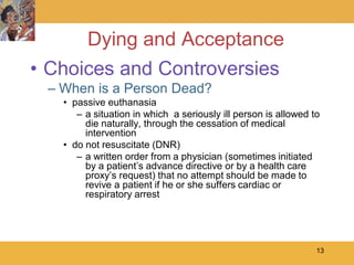 Dying and Acceptance
• Choices and Controversies
 – When is a Person Dead?
   • passive euthanasia
      – a situation in which a seriously ill person is allowed to
        die naturally, through the cessation of medical
        intervention
   • do not resuscitate (DNR)
      – a written order from a physician (sometimes initiated
        by a patient’s advance directive or by a health care
        proxy’s request) that no attempt should be made to
        revive a patient if he or she suffers cardiac or
        respiratory arrest




                                                                13
 
