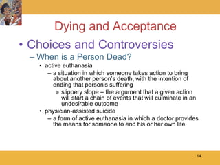 Dying and Acceptance
• Choices and Controversies
 – When is a Person Dead?
   • active euthanasia
      – a situation in which someone takes action to bring
        about another person’s death, with the intention of
        ending that person's suffering
         » slippery slope – the argument that a given action
           will start a chain of events that will culminate in an
           undesirable outcome
   • physician-assisted suicide
      – a form of active euthanasia in which a doctor provides
        the means for someone to end his or her own life




                                                                14
 