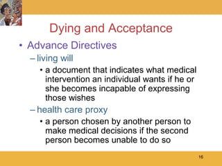 Dying and Acceptance
• Advance Directives
  – living will
    • a document that indicates what medical
      intervention an individual wants if he or
      she becomes incapable of expressing
      those wishes
  – health care proxy
    • a person chosen by another person to
      make medical decisions if the second
      person becomes unable to do so
                                                  16
 