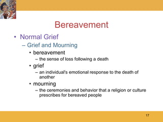 Bereavement
• Normal Grief
  – Grief and Mourning
    • bereavement
      – the sense of loss following a death
    • grief
      – an individual's emotional response to the death of
        another
    • mourning
      – the ceremonies and behavior that a religion or culture
        prescribes for bereaved people



                                                             17
 