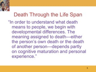 Death Through the Life Span
―In order to understand what death
  means to people, we begin with
  developmental differences. The
  meaning assigned to death—either
  the person’s own death or the death
  of another person—depends partly
  on cognitive maturation and personal
  experience.‖

                                         5
 