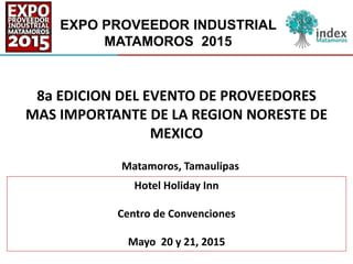 EXPO PROVEEDOR INDUSTRIAL
MATAMOROS 2015
8a EDICION DEL EVENTO DE PROVEEDORES
MAS IMPORTANTE DE LA REGION NORESTE DE
MEXICO
Hotel Holiday Inn
Centro de Convenciones
Mayo 20 y 21, 2015
Matamoros, Tamaulipas
 