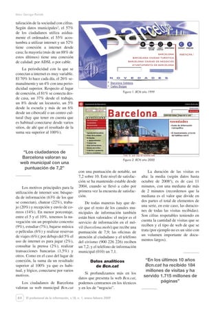 64
Marc Garriga-Portolà
El profesional de la información, v.18, n. 1, enero-febrero 2009
talización de la sociedad con cifras.
Según datos municipales3
, el 57%
de los ciudadanos utiliza asidua-
mente el ordenador, el 55% acos-
tumbra a utilizar internet y un 52%
tiene conexión a internet desde
casa; la mayoría (más de un 88% de
estos últimos) tiene una conexión
de calidad: por ADSL o por cable.
La periodicidad con la que se
conectan a internet es muy variable.
El 70% lo hace cada día, el 26% se-
manalmente y un 4% con una perio-
dicidad superior. Respecto al lugar
de conexión, el 81% se conecta des-
de casa, un 37% desde el trabajo,
un 8% desde un locutorio, un 5%
desde la escuela y más de un 6%
desde un cibercafé o un centro cul-
tural (hay que tener en cuenta que
es habitual conectarse desde varios
sitios, de ahí que el resultado de la
suma sea superior al 100%).
“Los ciudadanos de
Barcelona valoran su
web municipal con una
puntuación de 7,2”
Los motivos principales para la
utilización de internet son: búsque-
da de información (63% de los que
se conectan), chatear (22%), traba-
jo (20%) y recepción y envío de co-
rreos (14%). En menor porcentaje,
entre el 5 y el 10%, tenemos la na-
vegación sin un propósito concreto
(9%), estudiar (7%), bajarse música
o películas (6%) y realizar reservas
de viajes (6%); por debajo del 5% el
uso de internet es para jugar (2%),
consultar la prensa (2%), realizar
transacciones bancarias (1,5%) y
otros. Como en el caso del lugar de
conexión, la suma da un resultado
superior al 100% ya que es habi-
tual, y lógico, conectarse por varios
motivos.
Los ciudadanos de Barcelona
valoran su web municipal Bcn.cat
con una puntuación de notable, un
7,2 sobre 10. Este nivel de satisfac-
ción se ha mantenido estable desde
2004, cuando se llevó a cabo por
primera vez la encuesta de satisfac-
ción.
De todas maneras hay que de-
cir que el resto de los canales mu-
nicipales de información también
están bien valorados: el mejor es el
servicio de información en el mó-
vil (barcelona.mobi) que recibe una
puntuación de 7,9; las oficinas de
atención al ciudadano y el teléfono
del civismo (900 226 226) reciben
un 7,2; y el teléfono de información
municipal (010) un 7,1.
Datos analíticos
de Bcn.cat
Si profundizamos más en los
datos que presenta la web Bcn.cat,
podemos centrarnos en los técnicos
y en los de “negocio”.
La duración de las visitas es
alta: la media (según datos hasta
octubre de 20084
), es de casi 11
minutos, con una mediana de más
de 2 minutos (recordemos que la
mediana es el valor que divide en
dos partes el total de elementos de
una serie, en este caso, las duracio-
nes de todas las visitas recibidas).
Son cifras respetables teniendo en
cuenta la cantidad de visitas que se
reciben y el tipo de web de que se
trata (por ejemplo no es un sitio con
un volumen importante de docu-
mentos largos).
“En los últimos 10 años
Bcn.cat ha recibido 184
millones de visitas y ha
servido 1.715 millones de
páginas”
Figura 1. BCN año 1999
Figura 2. BCN año 2000
 