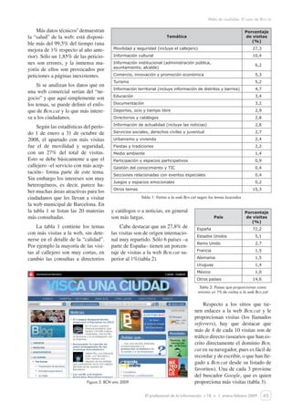 65
Webs de ciudades. El caso de Bcn.ca
El profesional de la información, v.18, n. 1, enero-febrero 2009
Más datos técnicos5
demuestran
la “salud” de la web: está disponi-
ble más del 99,5% del tiempo (una
mejora de 1% respecto al año ante-
rior). Sólo un 1,85% de las peticio-
nes son errores, y la inmensa ma-
yoría de ellos son provocados por
peticiones a páginas inexistentes.
Si se analizan los datos que en
una web comercial serían del “ne-
gocio” y que aquí simplemente son
los temas, se puede definir el enfo-
que de Bcn.cat y lo que más intere-
sa a los ciudadanos.
Según las estadísticas del perío-
do 1 de enero a 31 de octubre de
2008, el apartado con más visitas
fue el de movilidad y seguridad,
con un 27% del total de visitas.
Esto se debe básicamente a que el
callejero –el servicio con más acep-
tación– forma parte de este tema.
Sin embargo los intereses son muy
heterogéneos, es decir, parece ha-
ber muchas áreas atractivas para los
ciudadanos que les llevan a visitar
la web municipal de Barcelona. En
la tabla 1 se listan las 20 materias
más consultadas.
La tabla 1 contiene los temas
con más visitas a la web, sin dete-
nerse en el detalle de la “calidad”.
Por ejemplo la mayoría de las visi-
tas al callejero son muy cortas, en
cambio las consultas a directorios
JORGE: HAZ ESTA TABLA
PEQUEÑA, CON LETRA INFE-
RIOR A LA DEL TEXTO
Respecto a los sitios que tie-
nen enlaces a la web Bcn.cat y le
proporcionan visitas (los llamados
referrers), hay que destacar que
más de 4 de cada 10 visitas son de
tráfico directo (usuarios que han es-
crito directamente el dominio Bcn.
cat en su navegador, pues es fácil de
recordar y de escribir, o que han lle-
gado a Bcn.cat desde su listado de
favoritos). Una de cada 3 proviene
del buscador Google, que es quien
proporciona más visitas (tabla 3).Figura 3. BCN año 2009
Temática
Porcentaje
de visitas
(%)
Movilidad y seguridad (incluye el callejero) 27,3
Información cultural 10,4
Información institucional (administración pública,
ayuntamiento, alcalde)
6,2
Comercio, innovación y promoción económica 5,3
Turismo 5,2
Información territorial (incluye información de distritos y barrios) 4,7
Educación 3,4
Documentación 3,2
Deportes, ocio y tiempo libre 2,9
Directorios y catálogos 2,8
Información de actualidad (incluye las noticias) 2,8
Servicios sociales, derechos civiles y juventud 2,7
Urbanismo y vivienda 2,4
Fiestas y tradiciones 2,2
Medio ambiente 1,4
Participación y espacios participativos 0,9
Gestión del conocimiento y TIC 0,4
Secciones relacionadas con eventos especiales 0,4
Juegos y espacios emocionales 0,2
Otros temas 15,3
Tabla 1: Visitas a la web Bcn.cat según los temas buscados
País
Porcentaje
de visitas
(%)
España 72,2
Estados Unidos 5,1
Reino Unido 2,7
Francia 1,5
Alemania 1,5
Uruguay 1,4
México 1,0
Otros países 14,6
Tabla 2: Países que proporcionan como
mínimo un 1% de visitas a la web Bcn.cat
y catálogos o a noticias, en general
son más largas.
Cabe destacar que un 27,8% de
las visitas son de origen internacio-
nal muy repartido. Sólo 6 países –a
parte de España– tienen un porcen-
taje de visitas a la web Bcn.cat su-
perior al 1%(tabla 2).
 