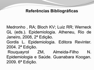 Referências Bibliográficas
Medronho , RA; Bloch KV; Luiz RR; Werneck
GL (eds.). Epidemiologia. Atheneu, Rio de
Janeiro, 2008, 2ª Edição.
Gordis L. Epidemiologia. Editora Revinter.
2004. 2ª Edição.
Rouquayrol ZM, Almeida-Filho N.
Epidemiologia e Saúde. Guanabara Koogan.
2009. 6ª Edição.
 