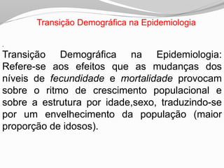 Transição Demográfica na Epidemiologia
.
Transição Demográfica na Epidemiologia:
Refere-se aos efeitos que as mudanças dos
níveis de fecundidade e mortalidade provocam
sobre o ritmo de crescimento populacional e
sobre a estrutura por idade,sexo, traduzindo-se
por um envelhecimento da população (maior
proporção de idosos).
 