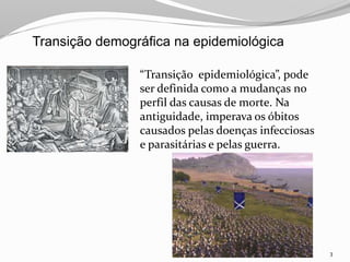 3
“Transição epidemiológica”, pode
ser definida como a mudanças no
perfil das causas de morte. Na
antiguidade, imperava os óbitos
causados pelas doenças infecciosas
e parasitárias e pelas guerra.
Transição demográfica na epidemiológica
 