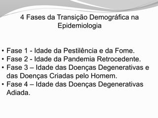 4 Fases da Transição Demográfica na
Epidemiologia
• Fase 1 - Idade da Pestilência e da Fome.
• Fase 2 - Idade da Pandemia Retrocedente.
• Fase 3 – Idade das Doenças Degenerativas e
das Doenças Criadas pelo Homem.
• Fase 4 – Idade das Doenças Degenerativas
Adiada.
 