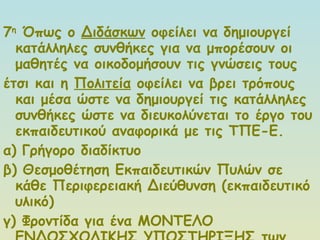 7 η  Όπως ο  Διδάσκων  οφείλει να δημιουργεί κατάλληλες συνθήκες για να μπορέσουν οι μαθητές να οικοδομήσουν τις γνώσεις τους  έτσι και η  Πολιτεία  οφείλει να βρει τρόπους και μέσα ώστε να δημιουργεί τις κατάλληλες συνθήκες ώστε να διευκολύνεται το έργο του εκπαιδευτικού αναφορικά με τις ΤΠΕ-Ε. α) Γρήγορο διαδίκτυο β) Θεσμοθέτηση Εκπαιδευτικών Πυλών σε κάθε Περιφερειακή Διεύθυνση (εκπαιδευτικό υλικό) γ) Φροντίδα για ένα ΜΟΝΤΕΛΟ ΕΝΔΟΣΧΟΛΙΚΗΣ ΥΠΟΣΤΗΡΙΞΗΣ των εκπαιδευτικών 