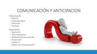 COMUNICACIÓN Y ANTICIPACION
•Comunicación:
• Paciente
• Equipo quirúrgico
• Enfermería
• Familiares
•Preparación:
• Reserva UCI
• Tubo endotraqueal
• Medicamentos para inducción
• Vasopresores
• Líquidos IV
• Equipos para anestesia general
 