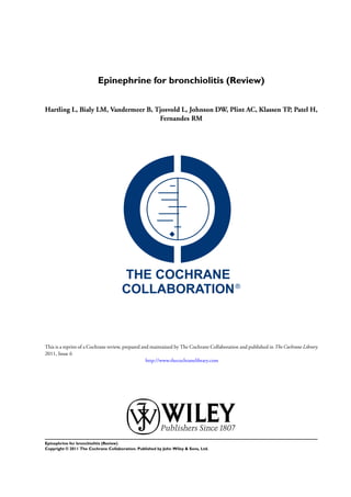 Epinephrine for bronchiolitis (Review)


Hartling L, Bialy LM, Vandermeer B, Tjosvold L, Johnson DW, Plint AC, Klassen TP, Patel H,
                                     Fernandes RM




This is a reprint of a Cochrane review, prepared and maintained by The Cochrane Collaboration and published in The Cochrane Library
2011, Issue 6
                                                   http://www.thecochranelibrary.com




Epinephrine for bronchiolitis (Review)
Copyright © 2011 The Cochrane Collaboration. Published by John Wiley & Sons, Ltd.
 
