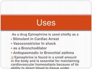 As a drug Epinephrine is used chiefly as a
 Stimulant in Cardiac Arrest
 Vasoconstrictor In shock
 as a Bronchodilator
 Antispasmodic in Bronchial asthma
 Epinephrine is found in a small amount
in the body and is essential for maintaining
cardiovascular homeostasis because of its
Uses
 