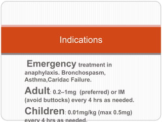 Emergency treatment in
anaphylaxis. Bronchospasm,
Asthma,Caridac Failure.
Adult: 0.2–1mg (preferred) or IM
(avoid buttocks) every 4 hrs as needed.
Children: 0.01mg/kg (max 0.5mg)
Indications
 