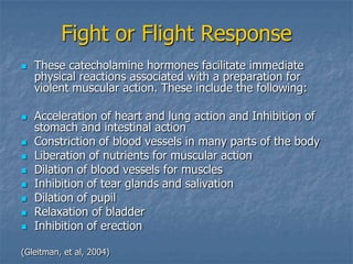 Fight or Flight Response
   These catecholamine hormones facilitate immediate
    physical reactions associated with a preparation for
    violent muscular action. These include the following:

   Acceleration of heart and lung action and Inhibition of
    stomach and intestinal action
   Constriction of blood vessels in many parts of the body
   Liberation of nutrients for muscular action
   Dilation of blood vessels for muscles
   Inhibition of tear glands and salivation
   Dilation of pupil
   Relaxation of bladder
   Inhibition of erection

(Gleitman, et al, 2004)
 