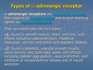 Types of -adrenergic receptor
     -adrenergic receptors are adrenergic receptors
    that respond to norepinephrine and to such blocking
    agents as phenoxybenzamine.
   They are subdivided into two types:
     1, found in smooth muscle, heart, and liver, with
    effects including vasoconstriction, intestinal
    relaxation, uterine contraction and pupillary dilation,
     2, found in platelets, vascular smooth muscle,
    nerve termini, and pancreatic islets, with effects
    including platelet aggregation, vasoconstriction, and
    inhibition of norepinephrine release and of insulin
    secretion.
 
