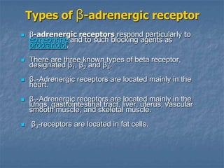 Types of β-adrenergic receptor
    -adrenergic receptors respond particularly to
    epinephrine and to such blocking agents as
    propranolol.
   There are three known types of beta receptor,
    designated β1, β2 and β3.
   β1-Adrenergic receptors are located mainly in the
    heart.
   β2-Adrenergic receptors are located mainly in the
    lungs, gastrointestinal tract, liver, uterus, vascular
    smooth muscle, and skeletal muscle.
    β3-receptors are located in fat cells.
 