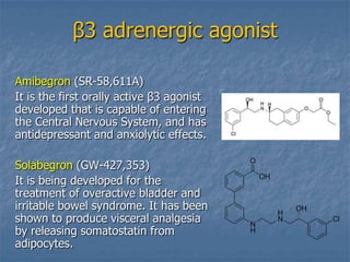 β3 adrenergic agonist

Amibegron (SR-58,611A)
It is the first orally active β3 agonist
developed that is capable of entering
the Central Nervous System, and has
antidepressant and anxiolytic effects.

Solabegron (GW-427,353)
It is being developed for the
treatment of overactive bladder and
irritable bowel syndrome. It has been
shown to produce visceral analgesia
by releasing somatostatin from
adipocytes.
 