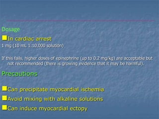 Dosage
In cardiac arrest
1 mg (10 mL 1:10,000 solution)

If this fails, higher doses of epinephrine (up to 0.2 mg/kg) are acceptable but
    not recommended (there is growing evidence that it may be harmful).

Precautions

Can precipitate myocardial ischemia
Avoid mixing with alkaline solutions
Can induce myocardial ectopy
 