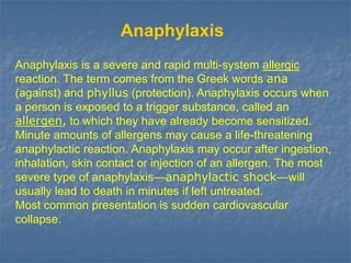 Anaphylaxis
Anaphylaxis is a severe and rapid multi-system allergic
reaction. The term comes from the Greek words ana
(against) and phyllus (protection). Anaphylaxis occurs when
a person is exposed to a trigger substance, called an
allergen, to which they have already become sensitized.
Minute amounts of allergens may cause a life-threatening
anaphylactic reaction. Anaphylaxis may occur after ingestion,
inhalation, skin contact or injection of an allergen. The most
severe type of anaphylaxis—anaphylactic shock—will
usually lead to death in minutes if left untreated.
Most common presentation is sudden cardiovascular
collapse.
 