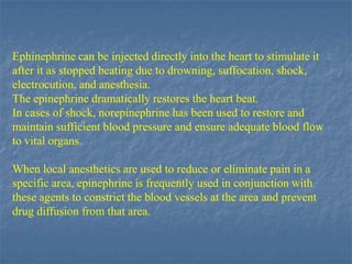 Ephinephrine can be injected directly into the heart to stimulate it
after it as stopped beating due to drowning, suffocation, shock,
electrocution, and anesthesia.
The epinephrine dramatically restores the heart beat.
In cases of shock, norepinephrine has been used to restore and
maintain sufficient blood pressure and ensure adequate blood flow
to vital organs.

When local anesthetics are used to reduce or eliminate pain in a
specific area, epinephrine is frequently used in conjunction with
these agents to constrict the blood vessels at the area and prevent
drug diffusion from that area.
 