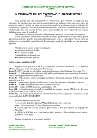 SOCIEDADE BRASILEIRA DE ENGENHARIA DE SEGURAÇA
SOBESN
André Lopes Netto
Engº de Segurança
Conselho Consultivo da SOBES
Maria de Lourdes Campos Barreto
Engª de Segurança
A UTILIZAÇÃO DO EPI NEUTRALIZA A INSALUBRIDADE?
1a
Parte
Uma questão que vem preocupando os profissionais que verificam as condições dos
ambientes de trabalho, tanto em perícias administrativas ou judiciais, como em outros tipos de
avaliações técnicas consiste em saber ou, no mínimo, adquirir o sentimento de que a utilização do
equipamento de proteção individual efetivamente minimiza, elimina ou neutraliza as condições de
insalubridade tanto sob o ponto de vista técnico como também (e isso é importante nas perícias
judiciais) sob o ponto de vista legal.
Esse assunto é altamente polêmico e não poderá ser abordado em um artigo isoladamente.
Assim, iniciaremos neste número uma série de artigos que traduzam, não uma postura que se
proponha a encerrar a questão, mas uma contribuição, como todas as outras desenvolvidas em nossa
coluna, que permita ajudar os profissionais de segurança e saúde do trabalhador em suas atividades
periciais.
Abordaremos o assunto sob diversos ângulos:
• garantia da qualidade do EPI
• uso adequado do EPI
• aplicação dos diplomas legais
• recomendações para perícias
1. Garantia de qualidade do EPI
Segundo o que prescreve a NR-6 - Equipamento de Proteção Individual - EPI, podemos
afirmar, analisando os diversos itens dessa Norma, que:
item 6.5 - O EPI só pode ser colocado a venda, quando possuir o Certificado de Aprovação CA;
item 6.8.3 - O EPI enviado para a obtenção do CA (EPI padrão) deve ser acompanhado de laudo de
ensaio emitido por laboratório credenciado;
item 6.8.6 - O fabricante é o responsável pela manutenção da mesma qualidade do EPI padrão que
deu origem ao CA.
item 6.9.1 - Em princípio o prazo de validade do CA é de 5 (cinco) anos, podendo ser renovado;
item 6.9.2 - A SSST pode reduzir esse prazo, quando necessário;
item 6.10.1 - Caberá ao MTb. fiscalizar a qualidade do EPI;
item 6.11 - A fiscalização para controle da qualidade de qualquer tipo de EPI deve ser feita por
Agentes de Inspeção do Trabalho (MTb.);
item 6.11.3 - Os ensaios de qualidade nas amostras recolhidas pelos Agentes de Fiscalização são de
responsabilidade da FUNDACENTRO.
Portanto, podemos concluir que:
• o CA resulta da análise de um EPI padrão (além de outras variáveis);
• por 5 (cinco) anos esse CA tem validade (em princípio);
• a fiscalização do EPI em utilização pelo usuário é feita por Agentes de Inspeção do
Trabalho;
• a FUNDACENTRO, pelo explicitado na NR-6, analisa o EPI recolhido junto ao usuário,
quando da fiscalização.
Restam, portanto, no ar as seguintes questões:
 