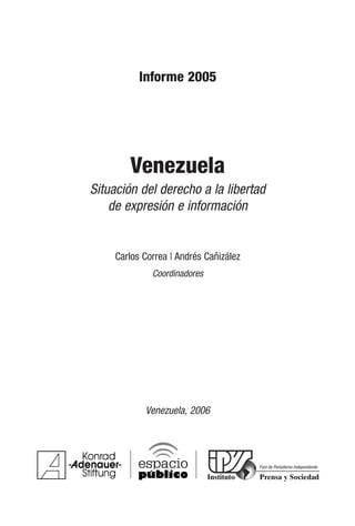 Informe 2005
Venezuela
Situación del derecho a la libertad
de expresión e información
Carlos Correa | Andrés Cañizález
Coordinadores
Venezuela, 2006
Foro de Periodismo Independiente
 