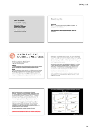 24/09/2015
11
Topics not covered
Inverse probability weighting
Dynamic path analysis
Time-dependent confounders
Marginal structural models
Latent variables
Structural equation modelling
Background:
There is an association between giving birth to a large baby, and
subsequent maternal diabetes.
Draw a DAG that can clarify potential mechanisms behind this
association.
Discussion exercises
Background
It is controversial whether maternal hyperglycemia less severe than that in diabetes
mellitus is associated with increased risks of adverse pregnancy outcomes.
Hyperglycemia and Adverse Pregnancy Outcomes
The HAPO Study Cooperative Research Group
N Engl J Med 2008;358:1991-2002
Methods
A total of 25,505 pregnant women underwent 75-g oral glucose-tolerance testing at
24 to 32 weeks of gestation. Data remained blinded if the fasting plasma glucose
level was <5.8 mmol/l and the 2-hour plasma glucose level was <11.1 mmol/l.
Primary outcomes: Birth weight above the 90th percentile for gestational age,
primary cesarean delivery, clinically diagnosed neonatal hypoglycemia, and cord-
blood serum C-peptide level above the 90th percentile.
For continuous-variable analyses, odds ratios were calculated for a 1-SD increase
in fasting, 1-hour, and 2-hour plasma glucose levels. As prespecified, to assess
whether the log of the odds of each outcome was linearly related to glucose
level, we added squared terms for glucose level for each adverse pregnancy
outcome to assess whether there were significant quadratic associations.
For each outcome, two logistic models were fit.
Model I included adjustment for center or the variables used in estimating the
90th percentile for birth weight for gestational age (infant's sex, race or ethnic
group, center, and parity).
For associations of glycemia with primary outcomes, each glucose measurement
was considered as both a categorical and a continuous variable in multiple logistic-
regression analyses. For categorical analyses, each measure of glycemia was divided
into seven categories, such that the 1- and 2-hour plasma glucose measures
reflected data for approximately the same number of women in each category as
did the fasting plasma glucose measure.
Model II included adjustment for multiple potential prespecified
confounders, including age, body-mass index (BMI), smoking status, alcohol
use, presence or absence of a family history of diabetes, gestational age at
the oral glucose-tolerance test, sex of the infant, parity (0, 1, or ≥2, except
for primary cesarean deliveries), mean arterial pressure and presence or
absence of hospitalization before delivery (except for preeclampsia), and
presence or absence of a family history of hypertension and maternal
urinary tract infection (for analysis of preeclampsia only). Height was also
included as a potential confounder, on the basis of post hoc findings of an
association with birth weight greater than the 90th percentile, and two
prespecified confounders (maternal urinary tract infection and previous
prenatal death) were excluded from primary and secondary outcome
analyses when neither was found to be related to any primary outcome or to
affect primary outcome–glucose associations.
Only the fully adjusted model results are presented in this report.
Please discuss this approach with your nearest neighbours.
The HAPO Study Cooperative Research Group. N Engl J Med 2008;358:1991-2002.
Frequency of Primary Outcomes across the Glucose
Categories.
 