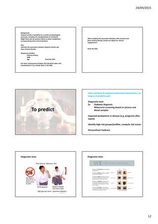 24/09/2015
12
Background:
Physical activity is beneficial to a variety of physiological
processes, including the metabolisation of nutritients.
Might there also be positive effects on bone metabolism,
as measured by bone mineral density?
Aim:
Estimate the association between physical activity and
bone mineral density.
Measured variables:
Physical activity
BMD
Age Draw the DAG.
Are there unmeasured variables that should be taken into
consideration? If so, include them in the DAG.
When studying the association between milk consume and
bone mineral density, should one adjust for calcium
supplements?
Draw the DAG.
To predict
Does not have to explain/understand mechanisms, as
long as it predicts well.
Diagnostic tests
Ex Diabetes diagnosis
Melanoma screening based on picture and
blood samples
Expected devlopment in disease (e.g. prognosis after
sepsis)
Identify high-risk groups/profiles, compute risk scores
Personalised medicine
Diagnostic tests Diagnostic tests
 