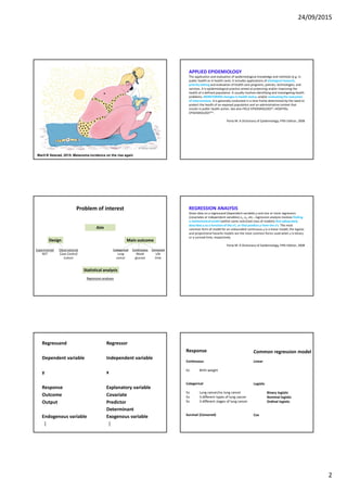 24/09/2015
2
Ill: Åshild Irgens
Marit B Veierød, 2015: Melanoma incidence on the rise again
APPLIED EPIDEMIOLOGY
The application and evaluation of epidemiological knowledge and methods (e.g. in
public health or in health care). It includes applications of etiological research,
priority setting and evaluation of health care programs, policies, technologies, and
services. It is epidemiological practice aimed at protecting and/or improving the
health of a defined population. It usually involves identifying and investigating health
problems, MONITORING changes in health status, and/or evaluating the outcomes
of interventions. It is generally conducted in a time frame determined by the need to
protect the health of an exposed population and an administrative context that
results in public health action. See also FIELD EPIDEMIOLOGY*; HOSPITAL
EPIDEMIOLOGY**.
Porta M: A Dictionary of Epidemiology, Fifth Edition, 2008
Problem of interest
Aim
Main outcomeDesign
Statistical analysis
Categorical
Lung
cancer
Continuous
Blood
glucose
Censored
Life
time
Experimental
RCT
Observational
Case-Control
Cohort
Regression analyses
REGRESSION ANALYSIS
Given data on a regressand (dependent variable) y and one or more regressors
(covariates or independent variables) x1, x2, etc., regression analysis involves finding
a mathematicalmodel (within some restricted class of models) that adequately
describes y as a function of the x’s, or that predicts y from the x’s. The most
common form of model for an unbounded continuous y is a linear model; the logistic
and proportional hazards models are the most common forms used when y is binary
or a survival time, respectively.
Porta M: A Dictionary of Epidemiology, Fifth Edition, 2008
Regressand Regressor
Response Explanatory variable
Dependent variable
y
Independent variable
x
Outcome Covariate
Output
Endogenous variable
⁞
Predictor
Determinant
Exogenous variable
⁞
Response
Continuous
Ex Birth weight
Categorical
Ex Lung cancer/no lung cancer
Ex 3 different types of lung cancer
Ex 3 different stages of lung cancer
Survival (Censored)
Common regression model
Linear
Logistic
Binary logistic
Nominal logistic
Ordinal logistic
Cox
 