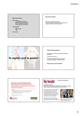 24/09/2015
20
Topics not covered
Model selection
(Forward/Backward/stepwise)
Akaike’s information criterion (AIC)
Bayes’ information criterion (BIC)
Focused information criterion (FIC)
Variable shrinkage
PCA
Ridge regression
Lasso
Cross-validation
What are the main differences between
a regression analysis for the estimation of associations, and
a regression analysis for prediction purposes?
Discussion exercises
To explain and to predict
Public health perspective
Using prediction models to construct/improve hypotheses
and theories
“Learning causal structures”
Using expert knowledge to improve prediction by
incorporating knowledge into prediction models
Take action to improve health
OCBE partner in new SFI
The University of Oslo celebrates BIG INSIGHT, our new centre for research
based innovation, awarded by the Research Council of Norway.
Leaders of the new SFI centre Big
Insight: Arnoldo Frigessi, Lars Holden,
Kjersti Aas and André Teigland.
UiO headline, November 2014
BIG INSIGHT will produce innovative solutions
for key challenges facing the consortium of
private, public and research partners, by
developing original statistical and machine
learning methodologies. Fulfilling the promise
of the big data revolution, we shall invent deep
analytical tools to extract knowledge from
complex data and deliver BIG INSIGHT.
We shall focus on two central innovation
themes: deeply novel personalised solutions
and sharper predictions of transient behaviours.
 