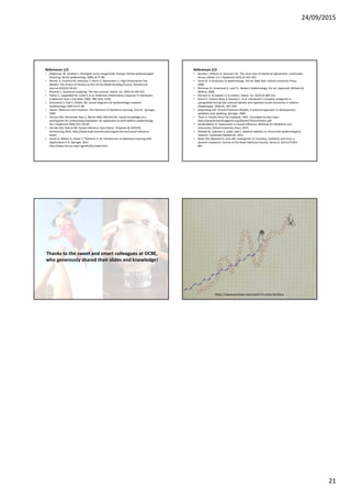 24/09/2015
21
References 1/2
• Abdelnoor M, Sandven I: Etiologisk versus prognostisk strategi i klinisk epidemiologisk
forskning. Norsk epidemiologi, 2006;16:77-80.
• Benner A, Zucknick M, Hielscher T, Ittrich C, Mansmann U. High-Dimensional Cox
Models: The Choice of Penalty as Part of the Model Building Process. Biometrical
Journal 2010;52:50-69.
• Breiman L. Statistical modeling: The two cultures. Statist. Sci. 2001;16:199-231.
• Fattori E, Cappelletti M, Costa P, et al. Defective inflammatory response in interleukin
6-deficient mice. J Exp Med. 1994; 180:1243–1250.
• Greenland S, Pearl J, Robins JM. Causal diagrams for epidemiologic research.
Epidemiology 1999;10:37-48.
• Hastie, Tibshirani and Friedman. The Elements of Statistical Learning, 2nd ed. Springer,
2009
• Hernan MA, Hernandez-Diaz S, Werler MM, Mitchell AA. Causal knowledge as a
prerequisite for confounding evaluation: An application to birth defects epidemiology.
Am J Epidemiol 2002;155:176-84.
• Hernán MA, Robins JM. Causal Inference. Boca Raton: Chapman & Hall/CRC,
forthcoming 2016. http://www.hsph.harvard.edu/miguel-hernan/causal-inference-
book/
• James G, Witten D, Hastie T, Tibshirani R. An Introduction to Statistical Learning with
Applications in R. Springer, 2014
http://www-bcf.usc.edu/~gareth/ISL/index.html
References 2/2
• Janszky I, Ahlbom A, Svensson AC. The Janus face of statistical adjustment: confounder
versus collider. Eur J Epidemiol 2010,25:361-363
• Porta M. A dictionary of epidemiology. 5th ed. New York: Oxford University Press;
2008.
• Rothman KJ, Greenland S, Lash TL. Modern Epidemiology, 3rd ed. Lippincott Williams &
Wilkins; 2008.
• Shmueli G. To explain or to predict. Statist. Sci. 2010;25:289-310.
• Somm E, Cettour-Rose P, Asensio C, et al. Interleukin-1 receptor antagonist is
upregulated during diet-induced obesity and regulates insulin sensitivity in rodents.
Diabetologia. 2006;49, 387–393.
• Steyerberg EW: Clinical Prediction Models. A practical approach to development,
validation and updating. Springer, 2009
• Thom R. Prédire N’est Pas Expliquer, 1991. Translated by Roy Lisker:
http://www.fermentmagazine.org/Stories/Thom/Predire.pdf
• VanderWeele TJ. Explanation in Causal Inference: Methods for Mediation and
Interaction, Oxford University Press, 2015.
• Veierød M, Lydersen S, Laake, (eds.). Medical statistics in clinical and epidemiological
research. Gyldendal Akademisk; 2012.
• Aalen OO, Røysland K, Gran JM, Ledergerber B. Causality, mediation and time: a
dynamic viewpoint. Journal of the Royal Statistical Society: Series A, 2012;175:831-
861.
Thanks to the sweet and smart colleagues at OCBE,
who generously shared their slides and knowledge!
Thanks to Valeria Vitelli, Odd Aalen,
https://www.youtube.com/watch?v=e0vj-0imOLw
 
