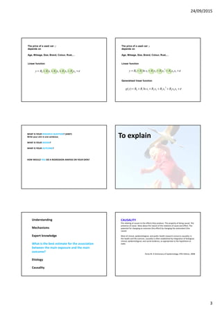 24/09/2015
3
ε+++++= 443322110 xBxBxBxBBy
The price of a used car: y
depends on
Age, Mileage, Size, Brand, Colour, Rust,…
Linear function
ε+++++= 544
2
3322110 ln xxBxBxBxBBy
Generalised linear function
The price of a used car: y
depends on
Age, Mileage, Size, Brand, Colour, Rust,…
ε+++++= 544
2
3322110 ln)( xxBxBxBxBByg
Linear function
WHAT IS YOUR RESEARCH QUESTION? (AIM?)
Write your aim in one sentence.
WHAT IS YOUR DESIGN?
WHAT IS YOUR OUTCOME?
HOW WOULD YOU DO A REGRESSION ANAYSIS ON YOUR DATA?
To explain
Understanding
Mechanisms
Expert knowledge
What is the best estimate for the association
between the main exposure and the main
outcome?
Etiology
Causality
CAUSALITY
The relating of causes to the effects they produce. The property of being causal. The
presence of cause. Ideas about the nature of the relations of cause and effect. The
potential for changing an outcome (the effect) by changing the antecedent (the
cause).
Most of clinical, epidemiological, and public health research concerns causality. In
the health and life sciences, causality is often established by integration of biological,
clinical, epidemiological, and social evidence, as appropriate to the hypothesis at
stake.
Porta M: A Dictionary of Epidemiology, Fifth Edition, 2008
 