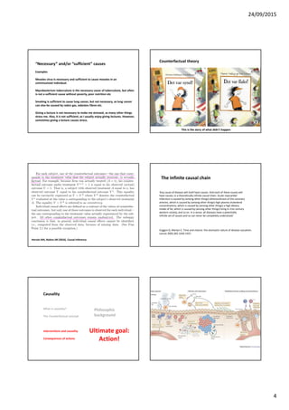 24/09/2015
4
“Necessary” and/or “sufficient” causes
Examples
Measles virus is necessary and sufficient to cause measles in an
unimmunized individual.
Mycobacterium tuberculosis is the necessary cause of tuberculosis, but often
is not a sufficient cause without poverty, poor nutrition etc
Smoking is sufficient to cause lung cancer, but not necessary, as lung cancer
can also be caused by radon gas, asbestos fibres etc.
Giving a lecture is not necessary to make me stressed, as many other things
stress me. Also, it is not sufficient, as I usually enjoy giving lectures. However,
sometimes giving a lecture causes stress.
Counterfactual theory
This is the story of what didn’t happen
Det var synd!
Hernán MA, Robins JM (2016). Causal Inference.
‘Any cause of disease will itself have causes. And each of these causes will
have causes, in a theoretically infinite causal chain. Acute myocardial
infarction is caused by (among other things) atherosclerosis of the coronary
arteries, which is caused by (among other things) high plasma cholesterol
concentrations, which is caused by (among other things) a high dietary
intake of fat, which is caused by (among other things) living in 21st century
western society, and so on. In a sense, all diseases have a potentially
infinite set of causes and so can never be completely understood.’
Coggon D, Martyn C. Time and chance: the stochastic nature of disease causation.
Lancet 2005;365:1434-1437.
The infinite causal chain
Causality
What is causality?
The Counterfactual concept
Interventions and causality
Consequences of actions
Philosophic
background
Ultimate goal:
Action!
 