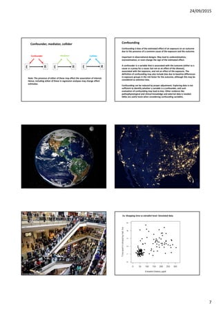 24/09/2015
7
RE RE RE
Confounder, mediator, collider
Confounder ColliderMediator
Note: The presence of either of these may affect the association of interest.
Hence, including either of these in regression analyses may change effect
estimates.
Confounding
Confounding is bias of the estimated effect of an exposure on an outcome
due to the presence of a common cause of the exposure and the outcome.
Important in observational designs. May lead to underestimation,
overestimation, or even change the sign of the estimated effect.
A confounder is a variable that is associated with the outcome (either as a
cause or a proxy for a cause, but not as an effect of the disease),
associated with the exposure, and not an effect of the exposure. The
definition of confounding may also include bias due to baseline differences
in exposure groups in the risk factor for the outcome, although this may be
considered as selection bias.
Confounding can be reduced by proper adjustment. Exploring data is not
sufficient to identify whether a variable is a confounder, and such
evaluation of confounding may lead to bias. Other evidence like
pathophysiological and clinical knowledge and external data is needed.
DAGs are useful tools when considering confounding variables.
Ex: Shopping time vs estradiol level. Simulated data.
 