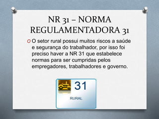 NR 31 – NORMA 
REGULAMENTADORA 31 
O O setor rural possui muitos riscos a saúde 
e segurança do trabalhador, por isso foi 
preciso haver a NR 31 que estabelece 
normas para ser cumpridas pelos 
empregadores, trabalhadores e governo. 
 
