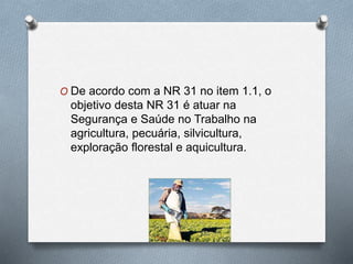 O De acordo com a NR 31 no item 1.1, o 
objetivo desta NR 31 é atuar na 
Segurança e Saúde no Trabalho na 
agricultura, pecuária, silvicultura, 
exploração florestal e aquicultura. 
 